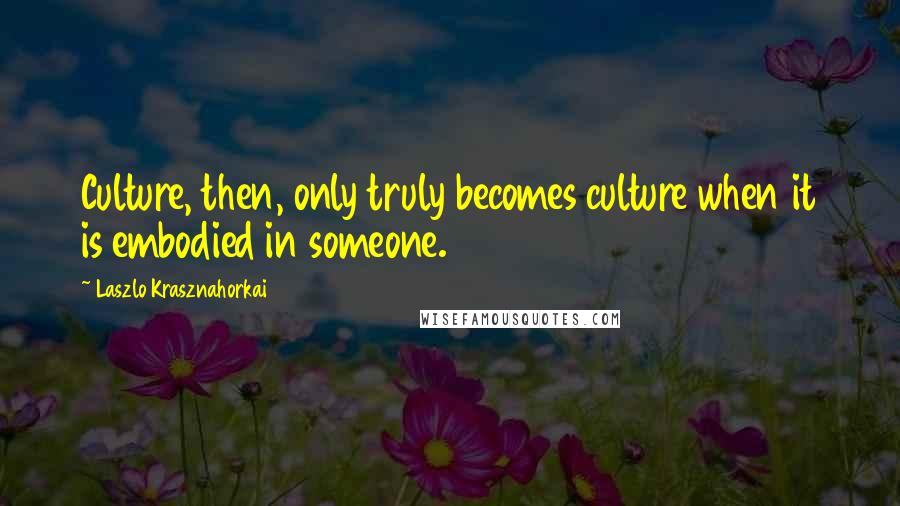 Laszlo Krasznahorkai Quotes: Culture, then, only truly becomes culture when it is embodied in someone.