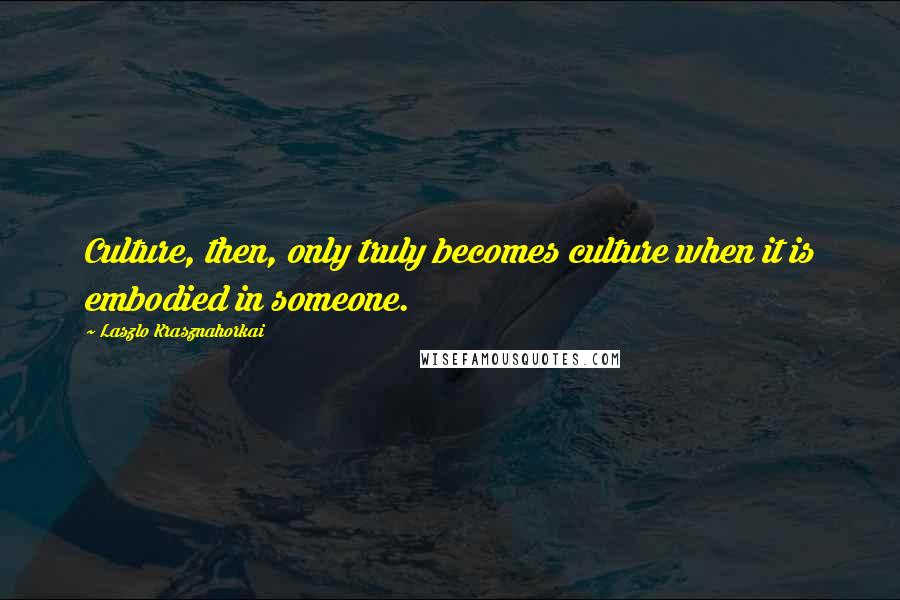 Laszlo Krasznahorkai Quotes: Culture, then, only truly becomes culture when it is embodied in someone.