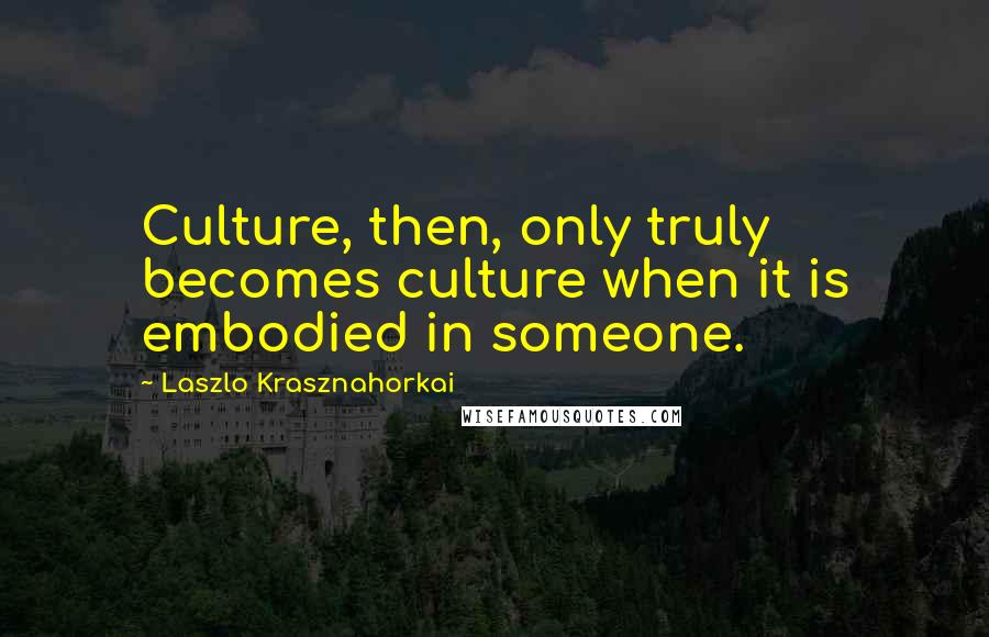 Laszlo Krasznahorkai Quotes: Culture, then, only truly becomes culture when it is embodied in someone.