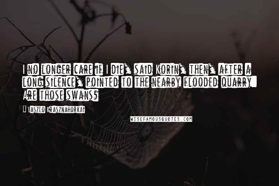 Laszlo Krasznahorkai Quotes: I no longer care if I die, said Korin, then, after a long silence, pointed to the nearby flooded quarry: Are those swans?