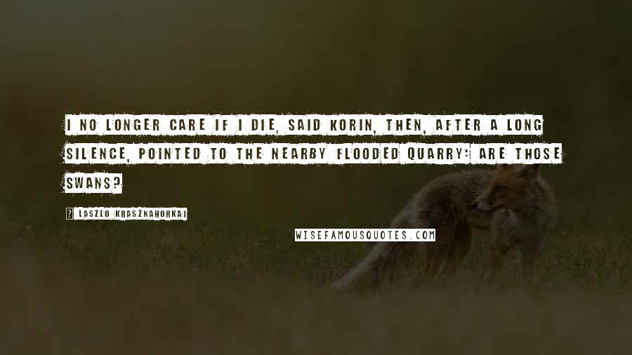 Laszlo Krasznahorkai Quotes: I no longer care if I die, said Korin, then, after a long silence, pointed to the nearby flooded quarry: Are those swans?