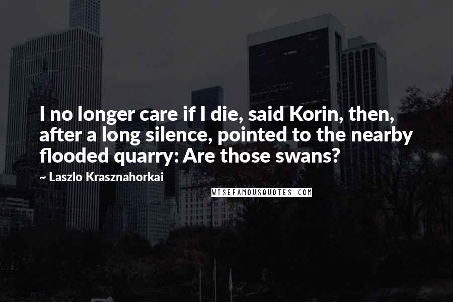 Laszlo Krasznahorkai Quotes: I no longer care if I die, said Korin, then, after a long silence, pointed to the nearby flooded quarry: Are those swans?