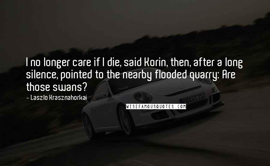 Laszlo Krasznahorkai Quotes: I no longer care if I die, said Korin, then, after a long silence, pointed to the nearby flooded quarry: Are those swans?