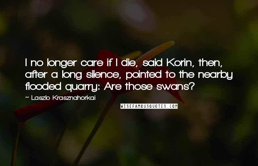 Laszlo Krasznahorkai Quotes: I no longer care if I die, said Korin, then, after a long silence, pointed to the nearby flooded quarry: Are those swans?