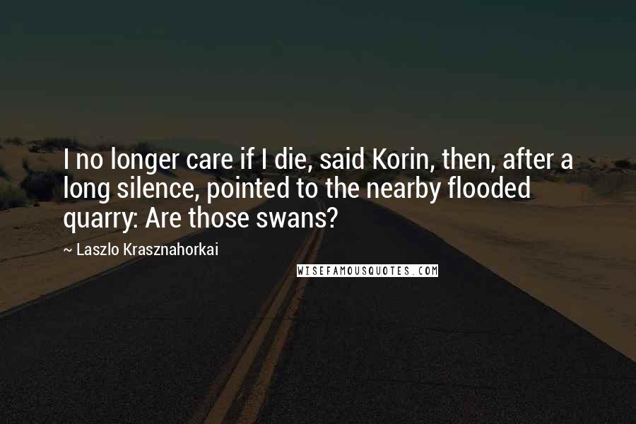 Laszlo Krasznahorkai Quotes: I no longer care if I die, said Korin, then, after a long silence, pointed to the nearby flooded quarry: Are those swans?