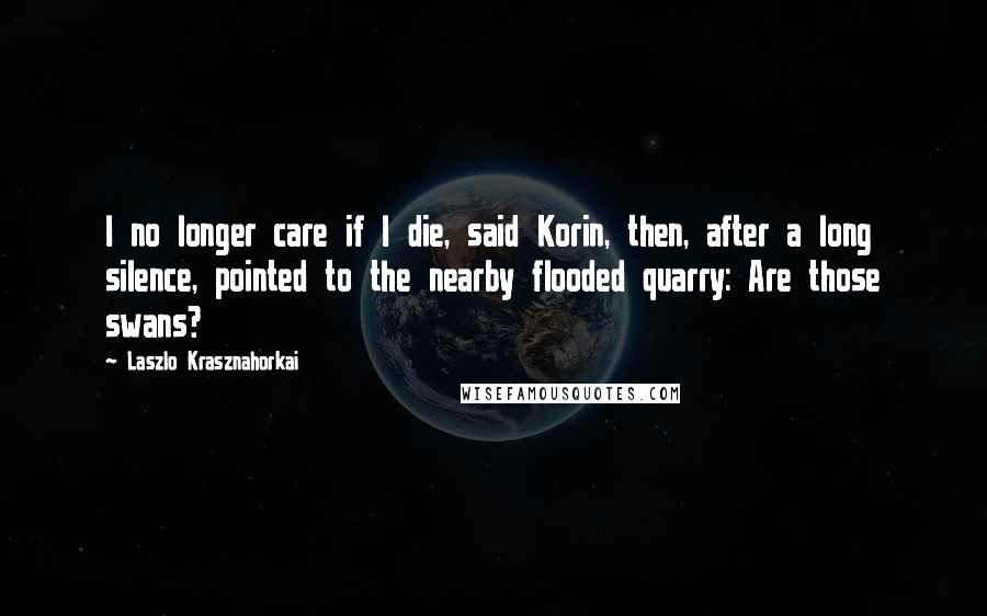 Laszlo Krasznahorkai Quotes: I no longer care if I die, said Korin, then, after a long silence, pointed to the nearby flooded quarry: Are those swans?