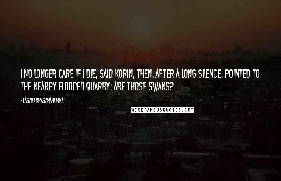 Laszlo Krasznahorkai Quotes: I no longer care if I die, said Korin, then, after a long silence, pointed to the nearby flooded quarry: Are those swans?