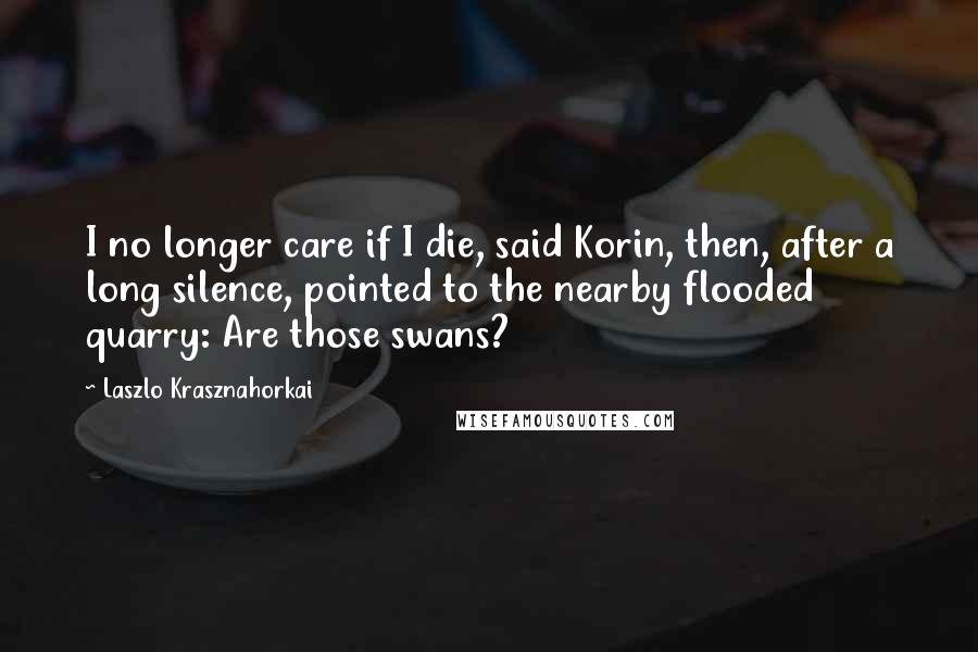 Laszlo Krasznahorkai Quotes: I no longer care if I die, said Korin, then, after a long silence, pointed to the nearby flooded quarry: Are those swans?