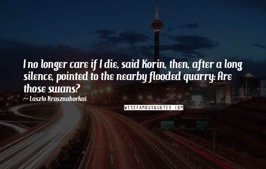 Laszlo Krasznahorkai Quotes: I no longer care if I die, said Korin, then, after a long silence, pointed to the nearby flooded quarry: Are those swans?