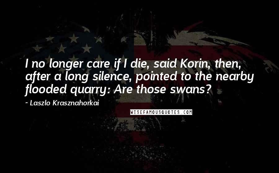 Laszlo Krasznahorkai Quotes: I no longer care if I die, said Korin, then, after a long silence, pointed to the nearby flooded quarry: Are those swans?