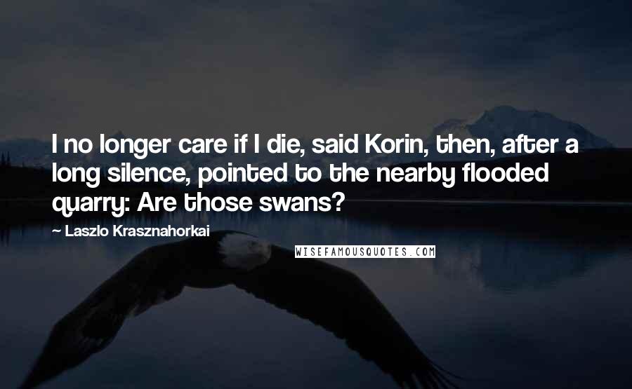 Laszlo Krasznahorkai Quotes: I no longer care if I die, said Korin, then, after a long silence, pointed to the nearby flooded quarry: Are those swans?