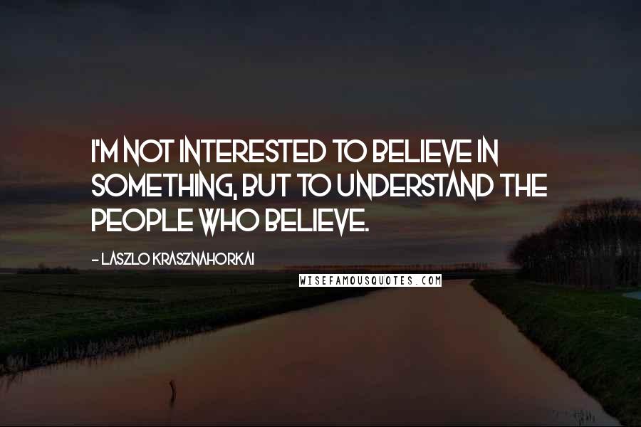 Laszlo Krasznahorkai Quotes: I'm not interested to believe in something, but to understand the people who believe.