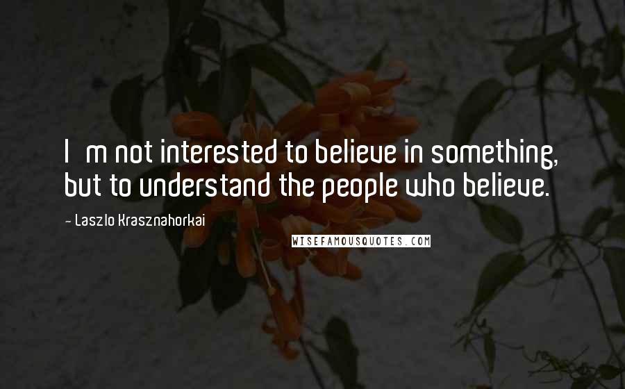 Laszlo Krasznahorkai Quotes: I'm not interested to believe in something, but to understand the people who believe.