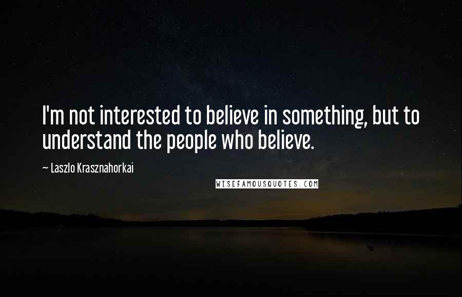 Laszlo Krasznahorkai Quotes: I'm not interested to believe in something, but to understand the people who believe.