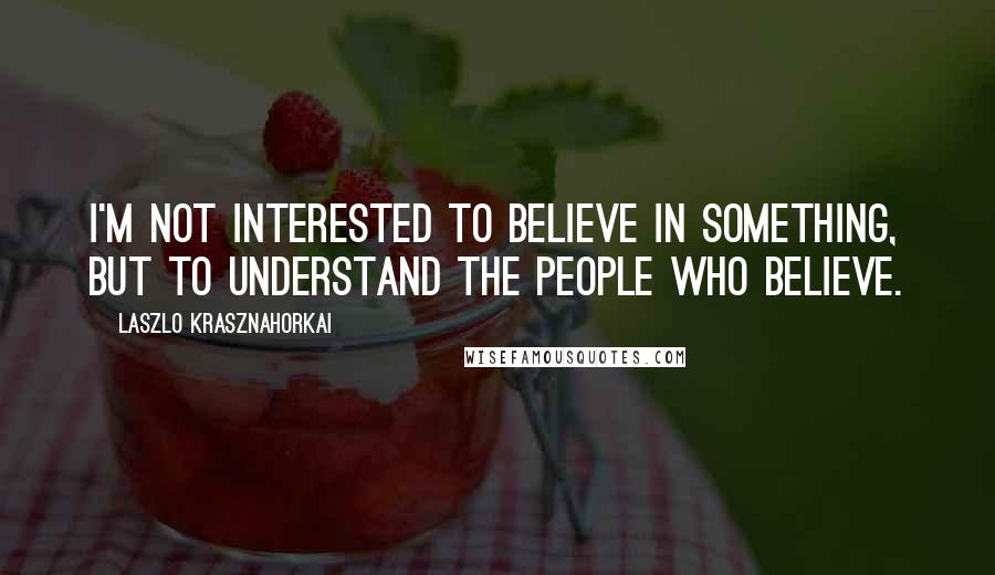 Laszlo Krasznahorkai Quotes: I'm not interested to believe in something, but to understand the people who believe.