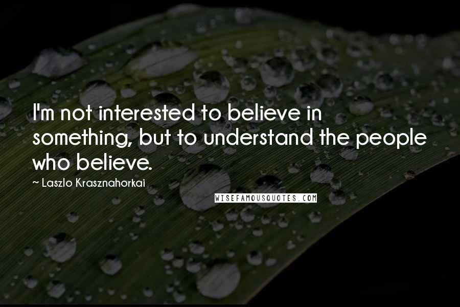 Laszlo Krasznahorkai Quotes: I'm not interested to believe in something, but to understand the people who believe.