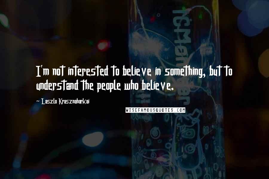 Laszlo Krasznahorkai Quotes: I'm not interested to believe in something, but to understand the people who believe.