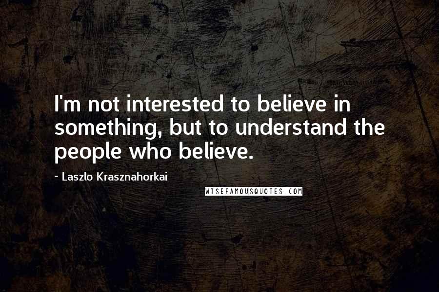 Laszlo Krasznahorkai Quotes: I'm not interested to believe in something, but to understand the people who believe.