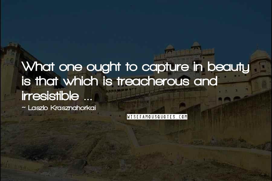 Laszlo Krasznahorkai Quotes: What one ought to capture in beauty is that which is treacherous and irresistible ...