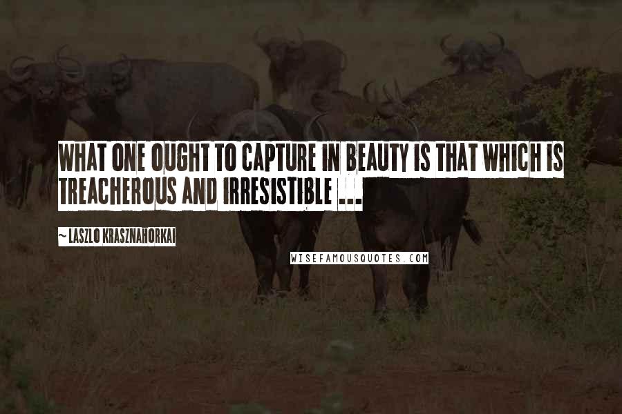 Laszlo Krasznahorkai Quotes: What one ought to capture in beauty is that which is treacherous and irresistible ...