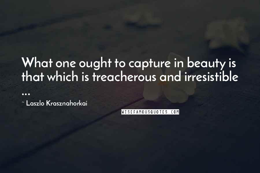 Laszlo Krasznahorkai Quotes: What one ought to capture in beauty is that which is treacherous and irresistible ...