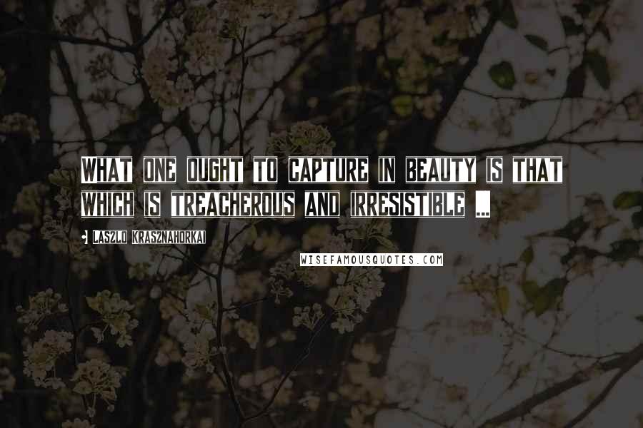 Laszlo Krasznahorkai Quotes: What one ought to capture in beauty is that which is treacherous and irresistible ...