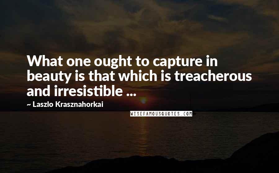 Laszlo Krasznahorkai Quotes: What one ought to capture in beauty is that which is treacherous and irresistible ...