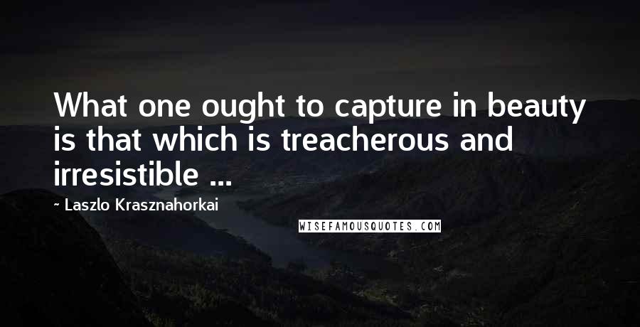 Laszlo Krasznahorkai Quotes: What one ought to capture in beauty is that which is treacherous and irresistible ...