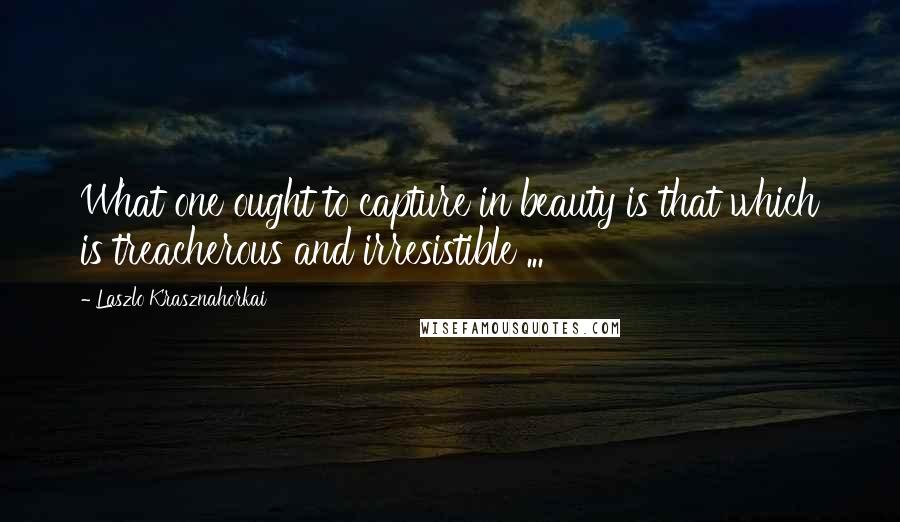 Laszlo Krasznahorkai Quotes: What one ought to capture in beauty is that which is treacherous and irresistible ...