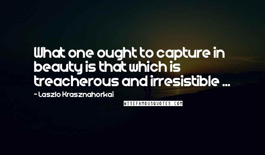 Laszlo Krasznahorkai Quotes: What one ought to capture in beauty is that which is treacherous and irresistible ...