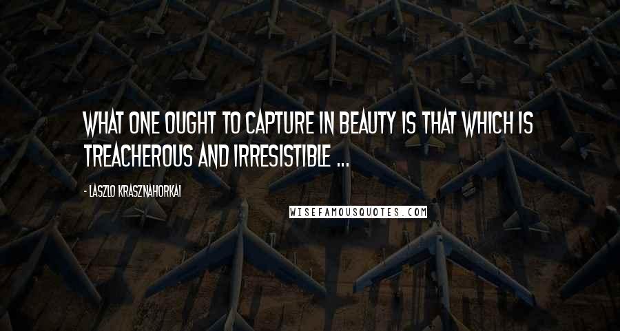 Laszlo Krasznahorkai Quotes: What one ought to capture in beauty is that which is treacherous and irresistible ...