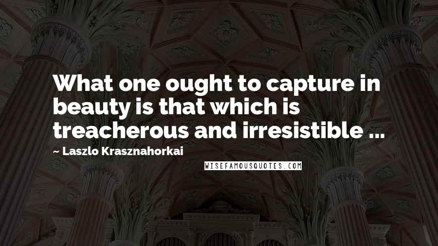 Laszlo Krasznahorkai Quotes: What one ought to capture in beauty is that which is treacherous and irresistible ...