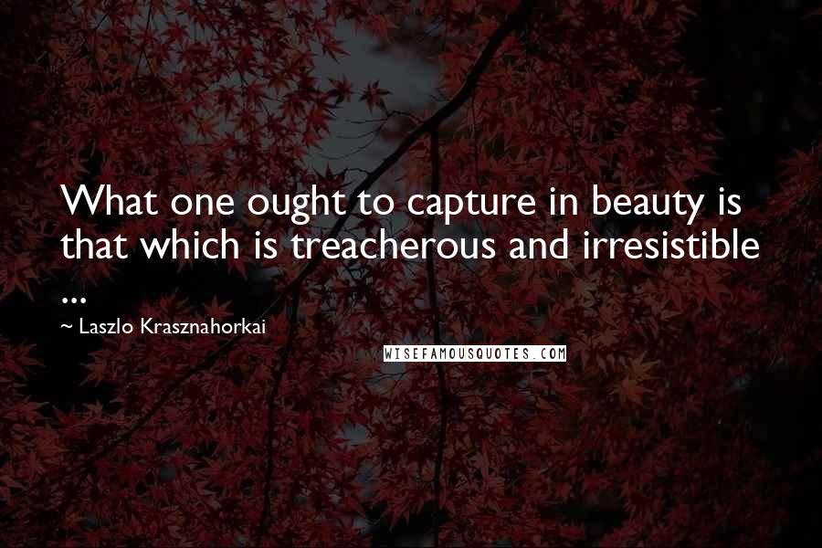 Laszlo Krasznahorkai Quotes: What one ought to capture in beauty is that which is treacherous and irresistible ...