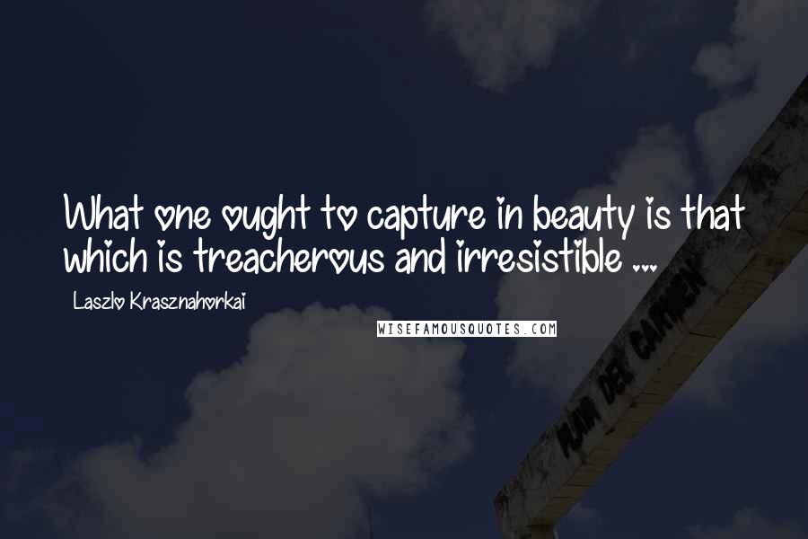 Laszlo Krasznahorkai Quotes: What one ought to capture in beauty is that which is treacherous and irresistible ...