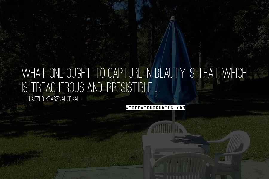 Laszlo Krasznahorkai Quotes: What one ought to capture in beauty is that which is treacherous and irresistible ...