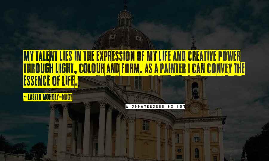 Laszlo Moholy-Nagy Quotes: My talent lies in the expression of my life and creative power through light, colour and form. As a painter I can convey the essence of life.