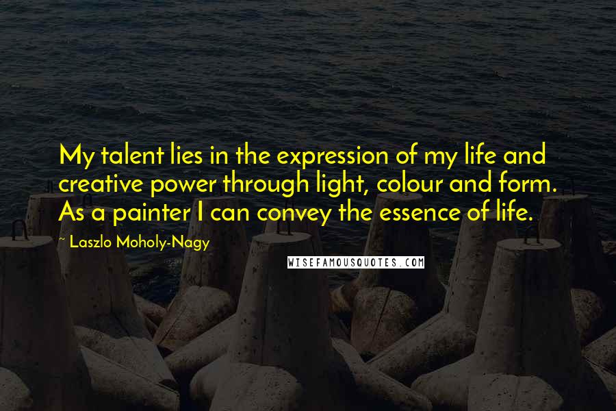 Laszlo Moholy-Nagy Quotes: My talent lies in the expression of my life and creative power through light, colour and form. As a painter I can convey the essence of life.