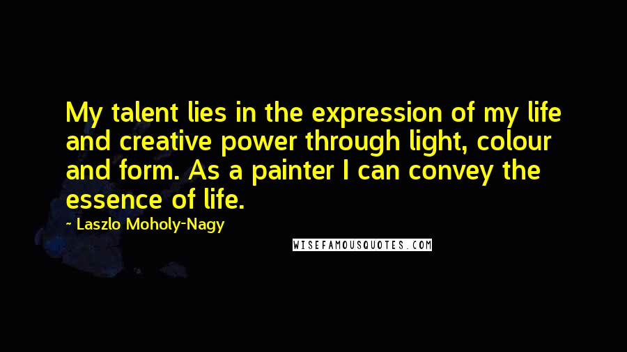 Laszlo Moholy-Nagy Quotes: My talent lies in the expression of my life and creative power through light, colour and form. As a painter I can convey the essence of life.