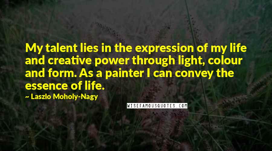 Laszlo Moholy-Nagy Quotes: My talent lies in the expression of my life and creative power through light, colour and form. As a painter I can convey the essence of life.