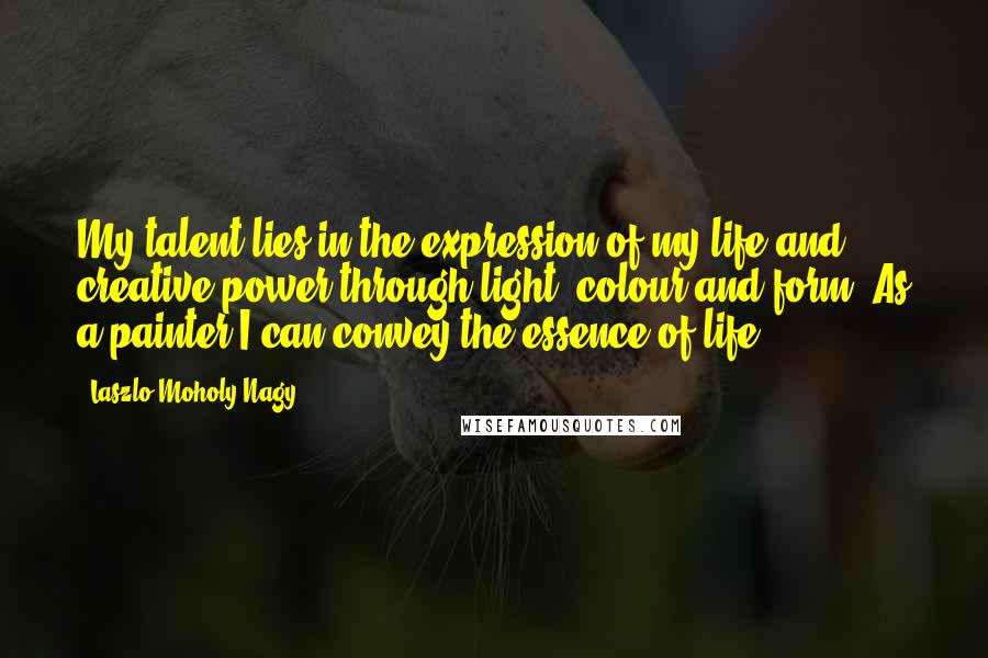 Laszlo Moholy-Nagy Quotes: My talent lies in the expression of my life and creative power through light, colour and form. As a painter I can convey the essence of life.