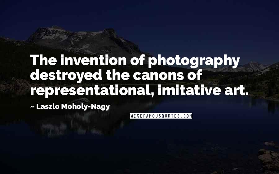 Laszlo Moholy-Nagy Quotes: The invention of photography destroyed the canons of representational, imitative art.