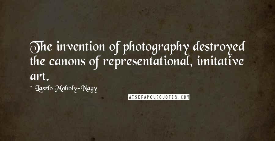 Laszlo Moholy-Nagy Quotes: The invention of photography destroyed the canons of representational, imitative art.