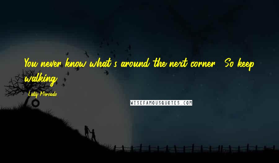 Latif Mercado Quotes: You never know what's around the next corner... So keep walking!