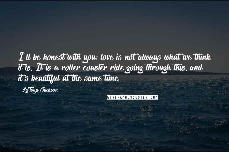 LaToya Jackson Quotes: I'll be honest with you: love is not always what we think it is. It is a roller coaster ride going through this, and it's beautiful at the same time.