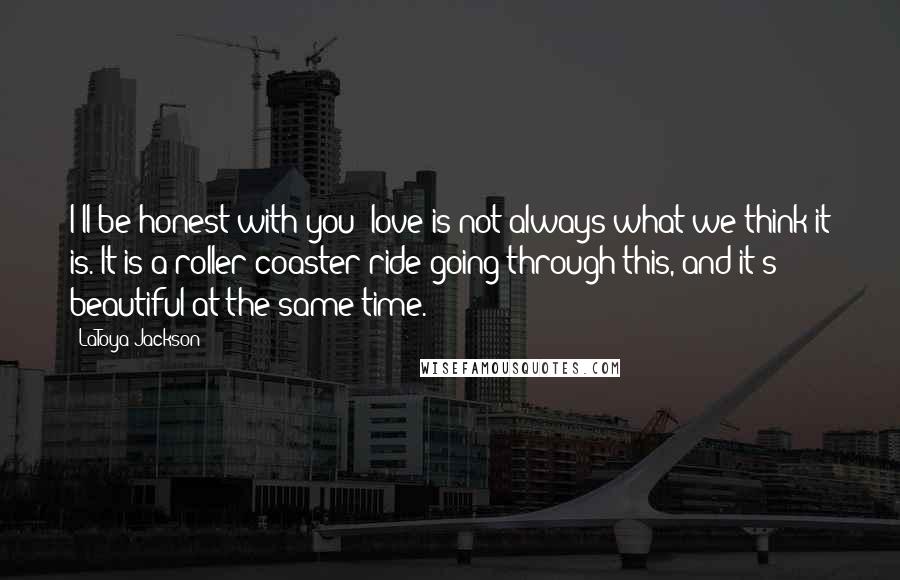 LaToya Jackson Quotes: I'll be honest with you: love is not always what we think it is. It is a roller coaster ride going through this, and it's beautiful at the same time.