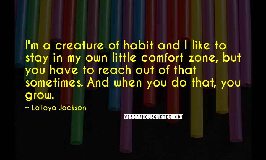 LaToya Jackson Quotes: I'm a creature of habit and I like to stay in my own little comfort zone, but you have to reach out of that sometimes. And when you do that, you grow.