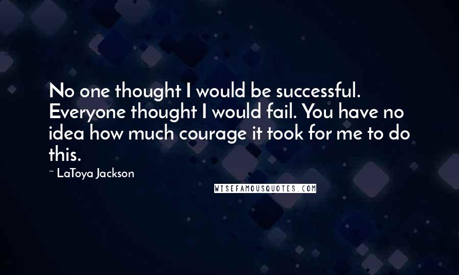 LaToya Jackson Quotes: No one thought I would be successful. Everyone thought I would fail. You have no idea how much courage it took for me to do this.