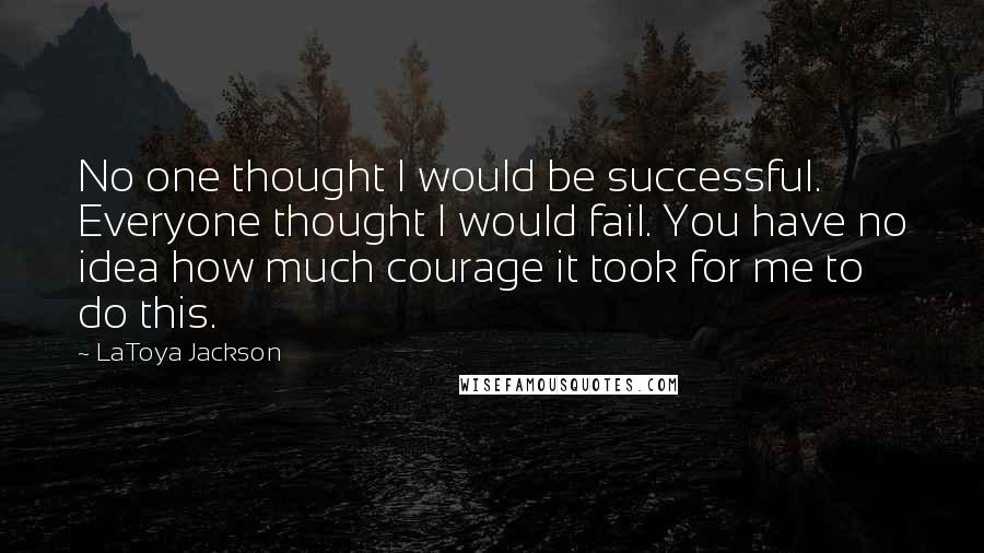 LaToya Jackson Quotes: No one thought I would be successful. Everyone thought I would fail. You have no idea how much courage it took for me to do this.