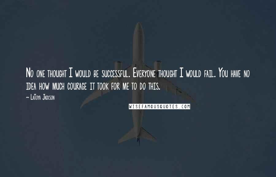 LaToya Jackson Quotes: No one thought I would be successful. Everyone thought I would fail. You have no idea how much courage it took for me to do this.