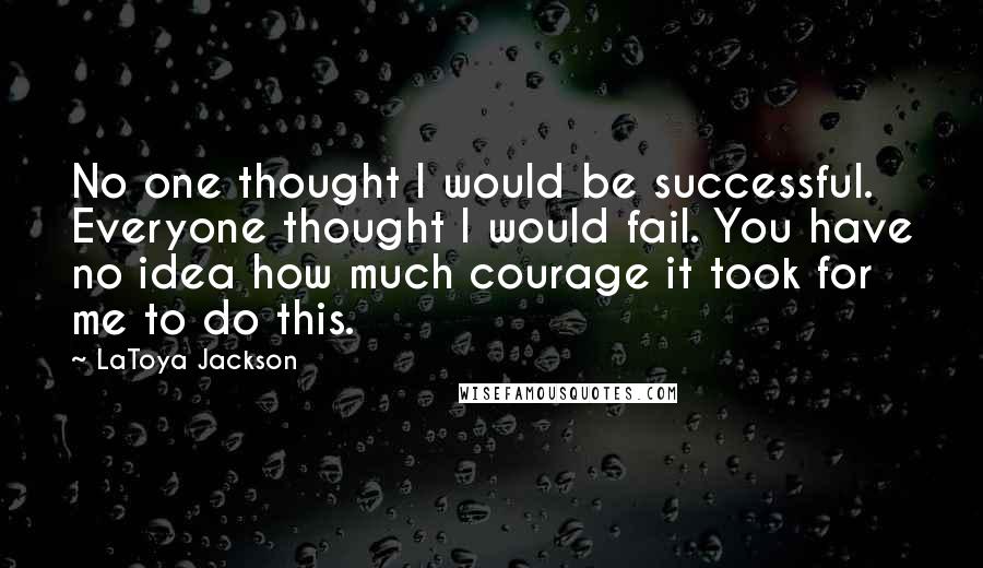 LaToya Jackson Quotes: No one thought I would be successful. Everyone thought I would fail. You have no idea how much courage it took for me to do this.